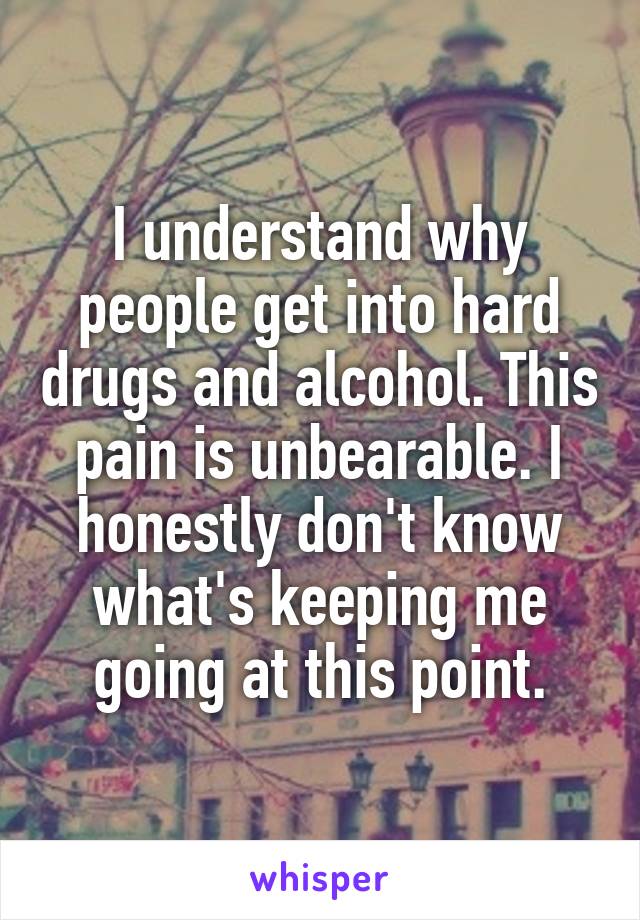 I understand why people get into hard drugs and alcohol. This pain is unbearable. I honestly don't know what's keeping me going at this point.