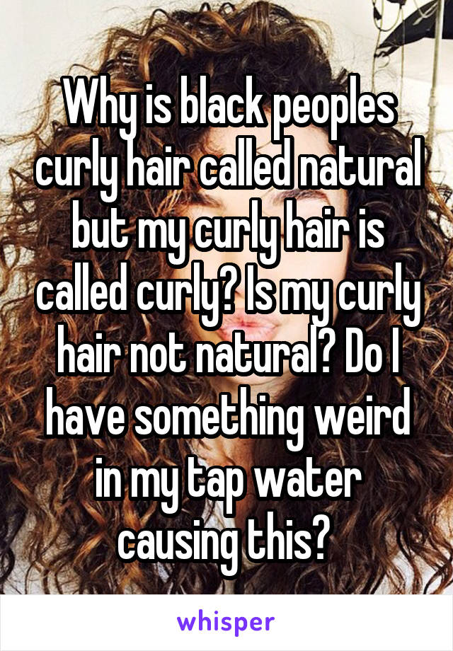 Why is black peoples curly hair called natural but my curly hair is called curly? Is my curly hair not natural? Do I have something weird in my tap water causing this? 