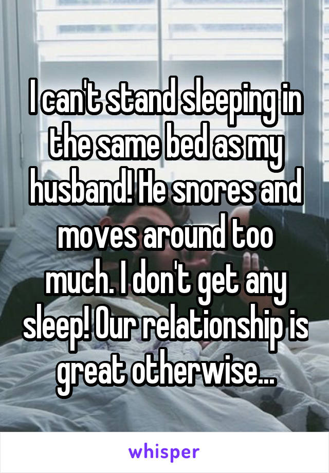 I can't stand sleeping in the same bed as my husband! He snores and moves around too much. I don't get any sleep! Our relationship is great otherwise...