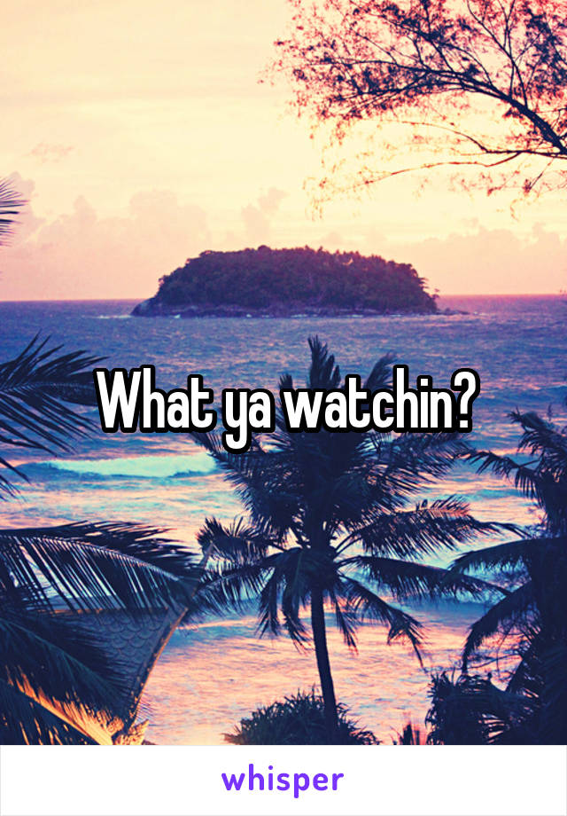 What ya watchin?