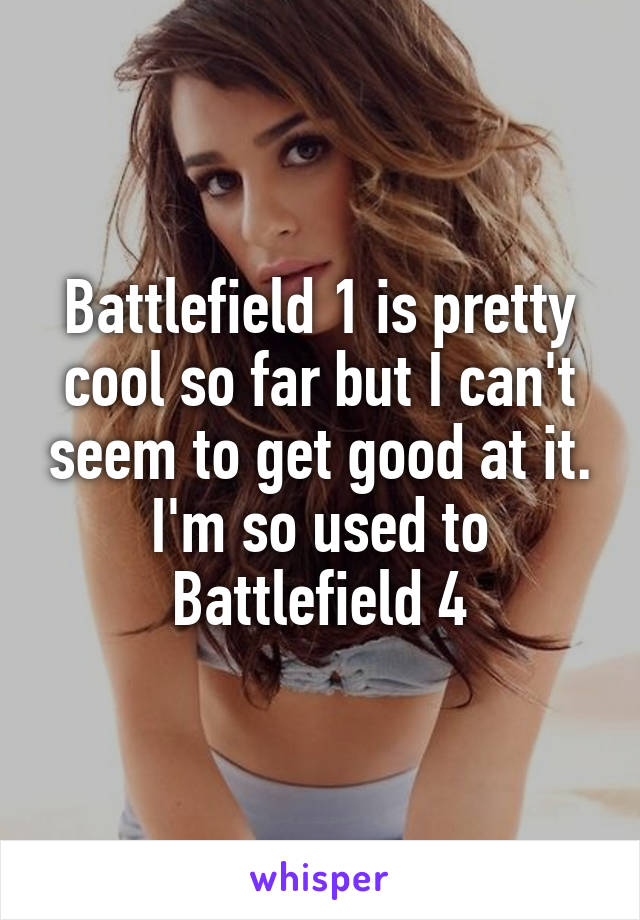 Battlefield 1 is pretty cool so far but I can't seem to get good at it. I'm so used to Battlefield 4
