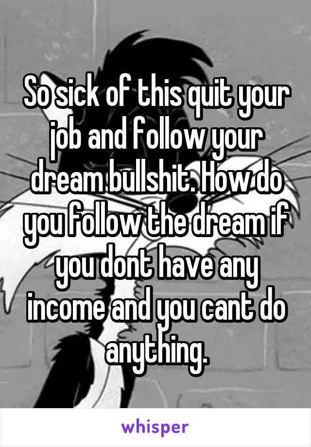So sick of this quit your job and follow your dream bullshit. How do you follow the dream if you dont have any income and you cant do anything.