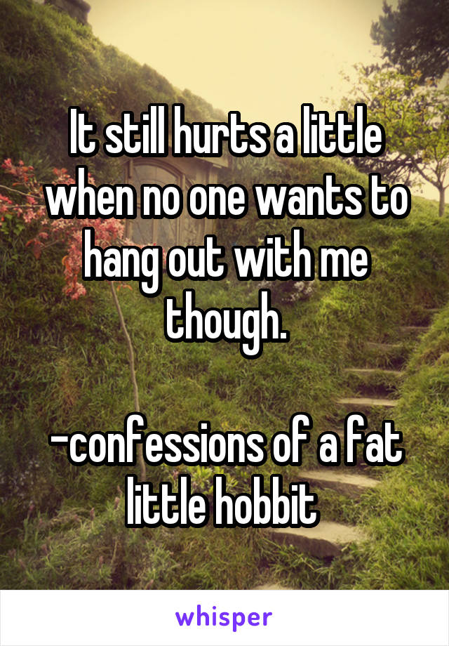 It still hurts a little when no one wants to hang out with me though.

-confessions of a fat little hobbit 