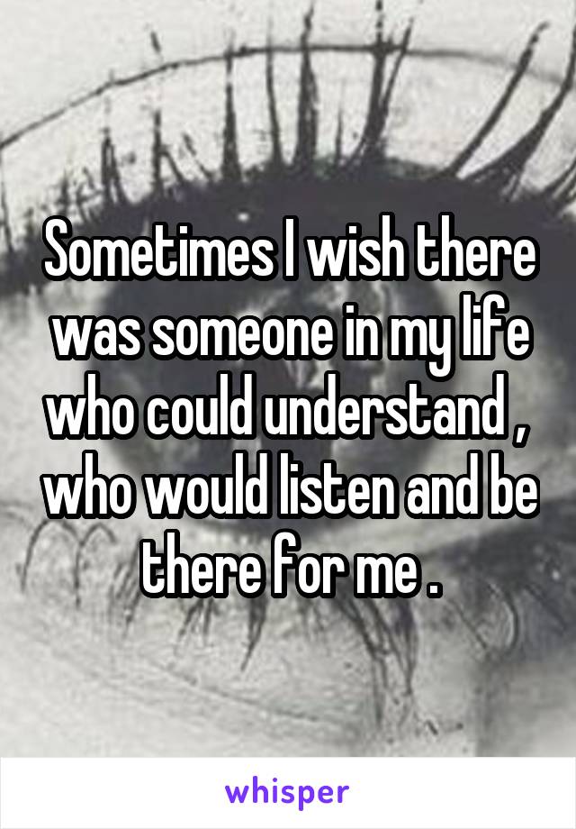 Sometimes I wish there was someone in my life who could understand ,  who would listen and be there for me .