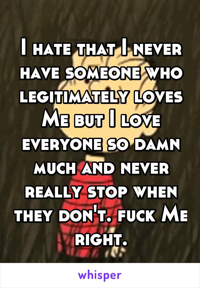 I hate that I never have someone who legitimately loves Me but I love everyone so damn much and never really stop when they don't. fuck Me right.