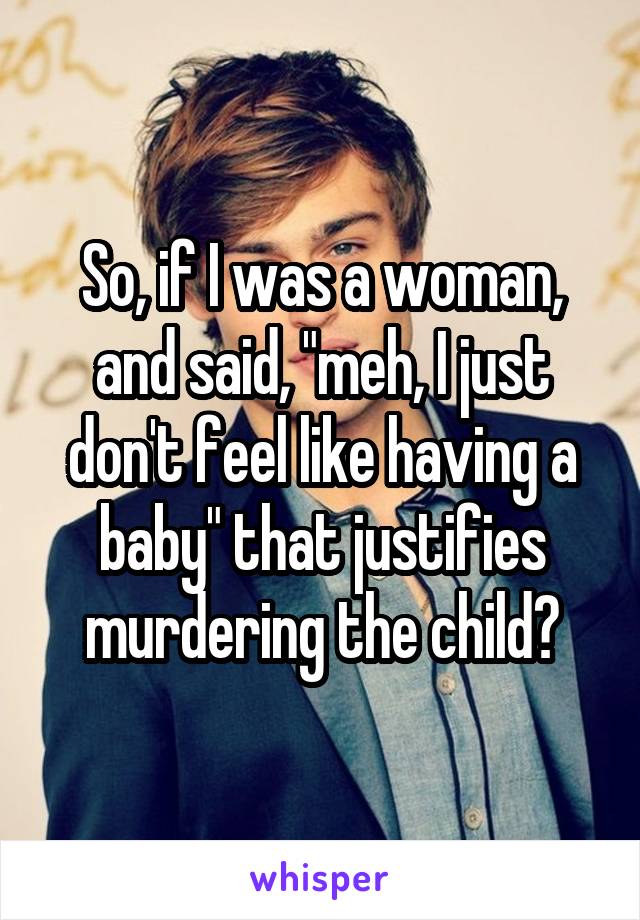 So, if I was a woman, and said, "meh, I just don't feel like having a baby" that justifies murdering the child?