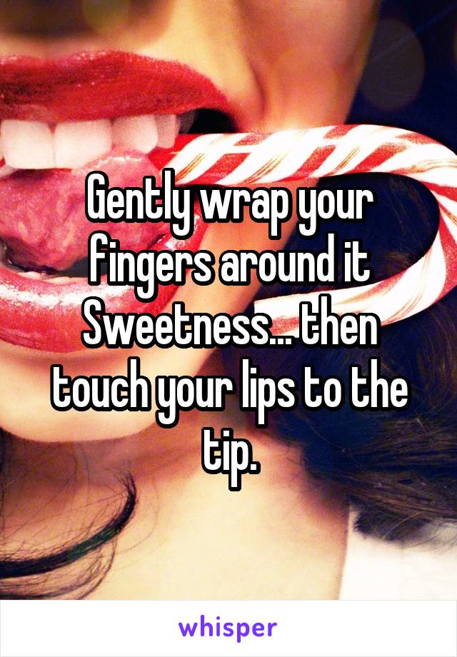 Gently wrap your fingers around it Sweetness... then touch your lips to the tip.