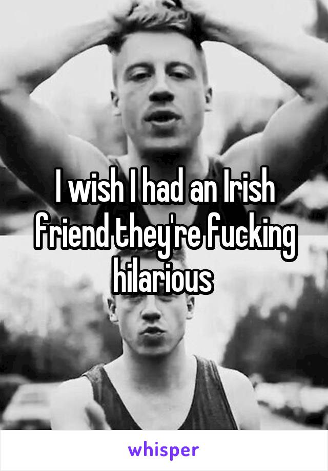I wish I had an Irish friend they're fucking hilarious 