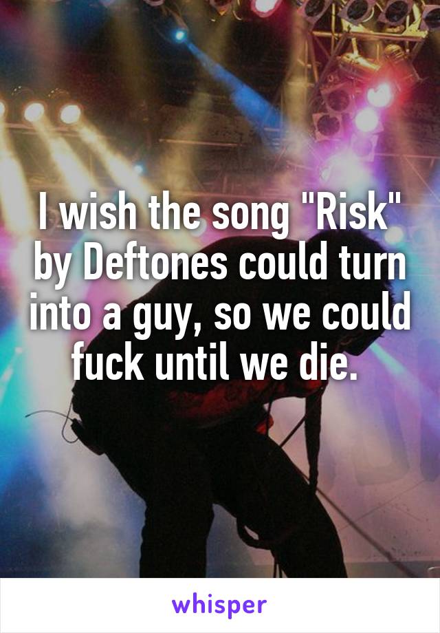 I wish the song "Risk" by Deftones could turn into a guy, so we could fuck until we die. 
