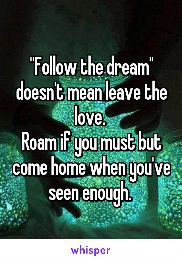 "Follow the dream" doesn't mean leave the love. 
Roam if you must but come home when you've seen enough. 