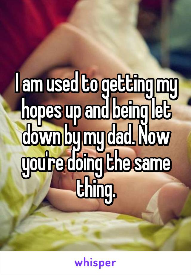 I am used to getting my hopes up and being let down by my dad. Now you're doing the same thing.