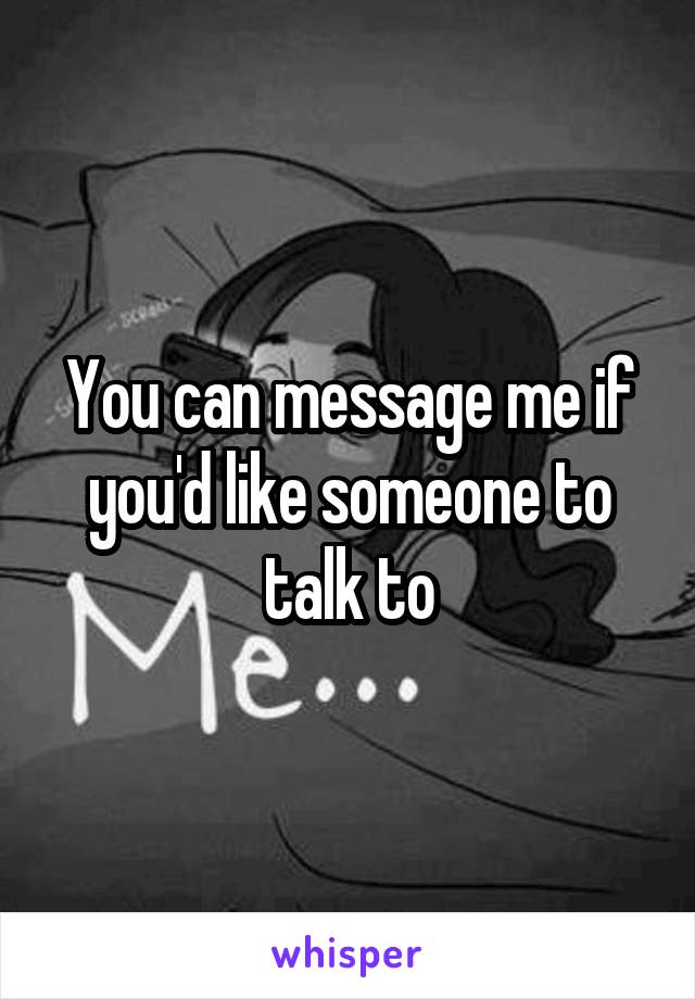 You can message me if you'd like someone to talk to
