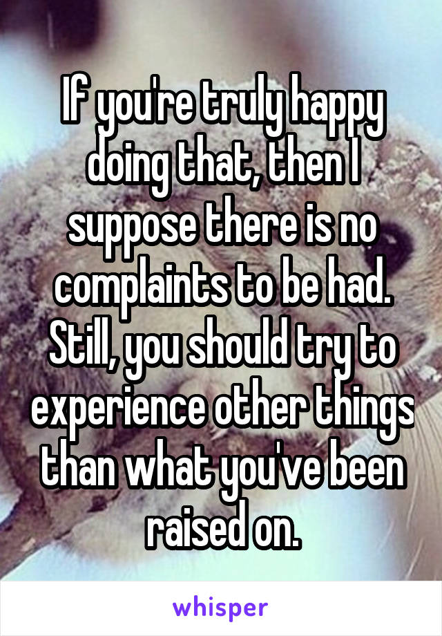 If you're truly happy doing that, then I suppose there is no complaints to be had. Still, you should try to experience other things than what you've been raised on.