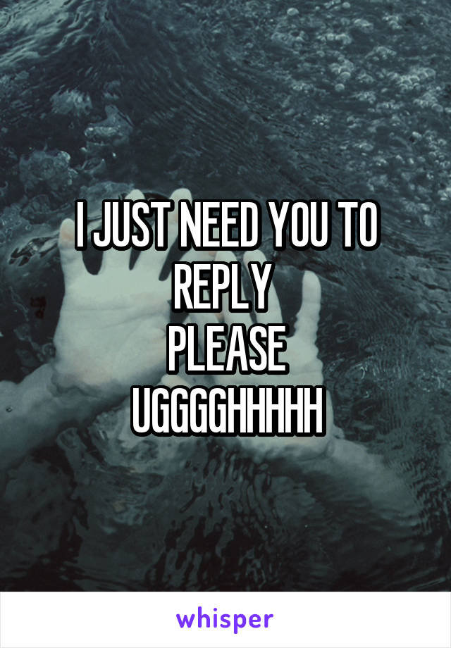 I JUST NEED YOU TO REPLY 
PLEASE
UGGGGHHHHH