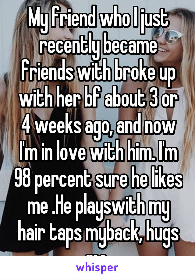 My friend who I just recently became friends with broke up with her bf about 3 or 4 weeks ago, and now I'm in love with him. I'm 98 percent sure he likes me .He playswith my hair taps myback, hugs me.