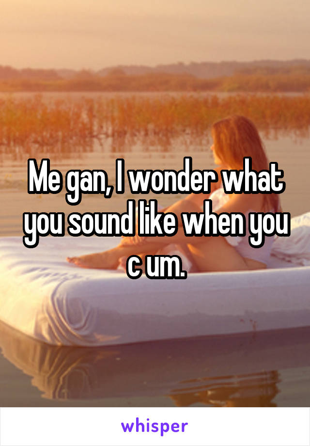 Me gan, I wonder what you sound like when you c um.