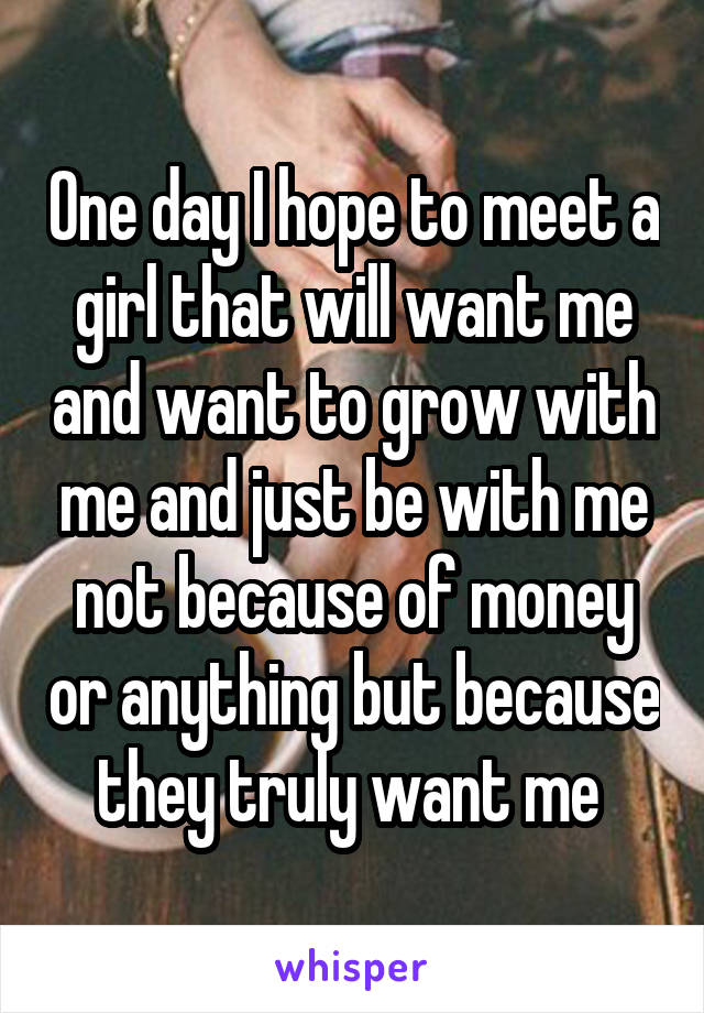 One day I hope to meet a girl that will want me and want to grow with me and just be with me not because of money or anything but because they truly want me 