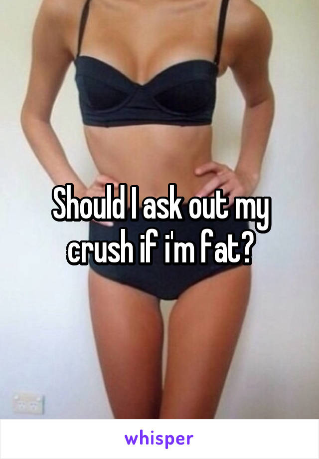 Should I ask out my crush if i'm fat?