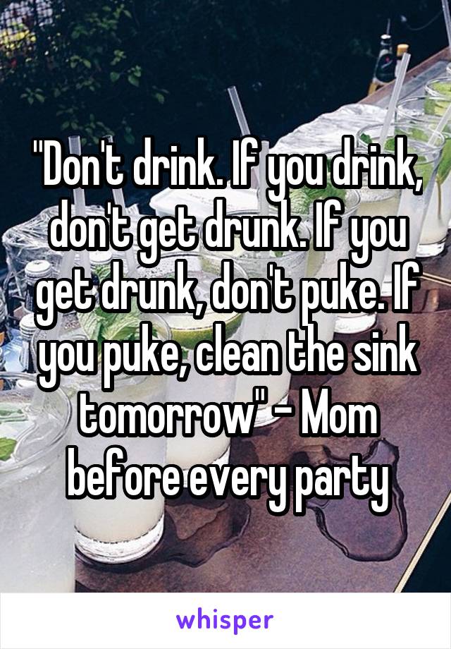 "Don't drink. If you drink, don't get drunk. If you get drunk, don't puke. If you puke, clean the sink tomorrow" - Mom before every party