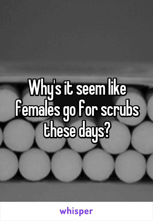 Why's it seem like females go for scrubs these days?