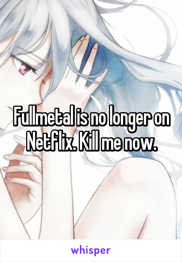 Fullmetal is no longer on Netflix. Kill me now.