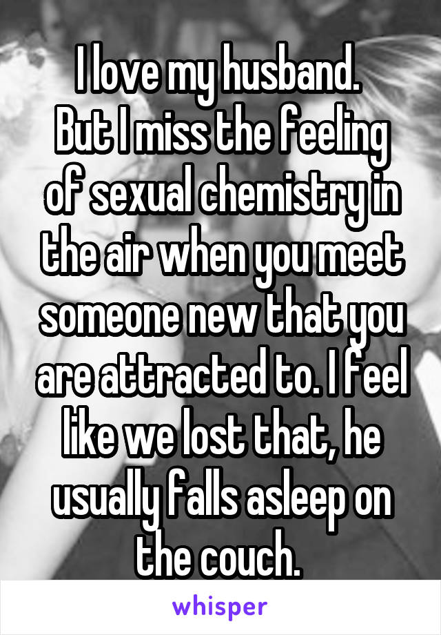 I love my husband. 
But I miss the feeling of sexual chemistry in the air when you meet someone new that you are attracted to. I feel like we lost that, he usually falls asleep on the couch. 
