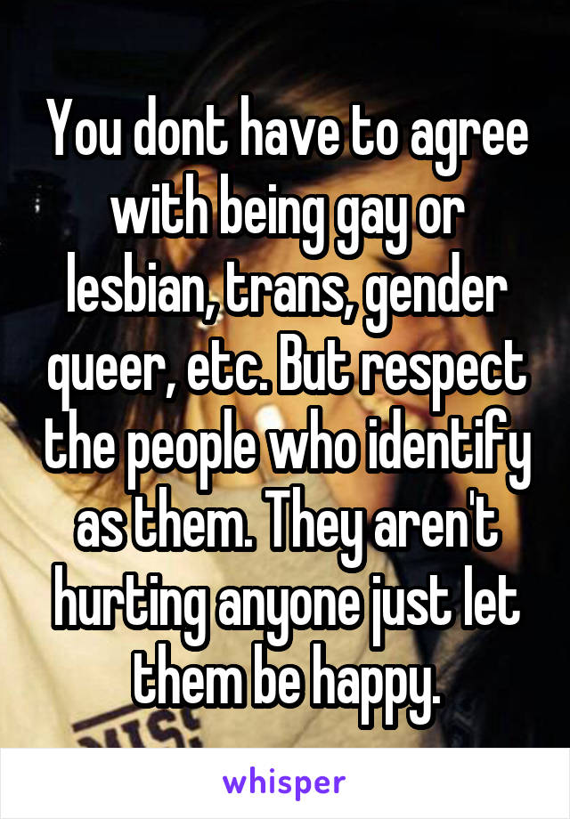 You dont have to agree with being gay or lesbian, trans, gender queer, etc. But respect the people who identify as them. They aren't hurting anyone just let them be happy.