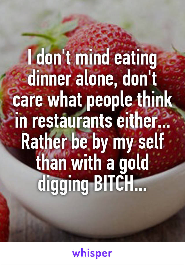 I don't mind eating dinner alone, don't care what people think in restaurants either...
Rather be by my self than with a gold digging BITCH...
