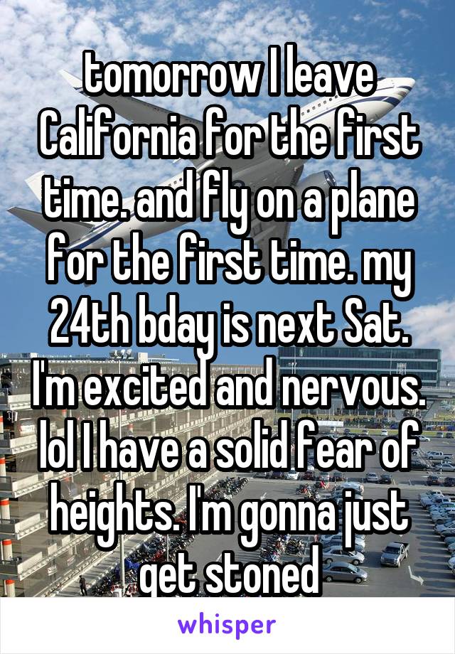 tomorrow I leave California for the first time. and fly on a plane for the first time. my 24th bday is next Sat. I'm excited and nervous. lol I have a solid fear of heights. I'm gonna just get stoned