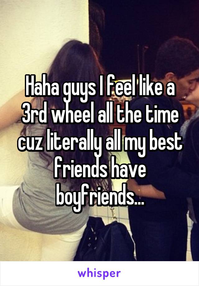 Haha guys I feel like a 3rd wheel all the time cuz literally all my best friends have boyfriends...