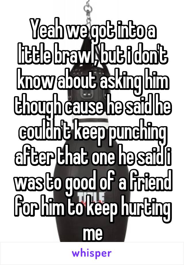 Yeah we got into a little brawl, but i don't know about asking him though cause he said he couldn't keep punching after that one he said i was to good of a friend for him to keep hurting me