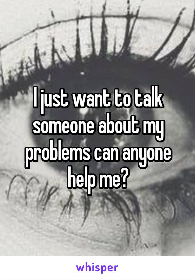 I just want to talk someone about my problems can anyone help me?