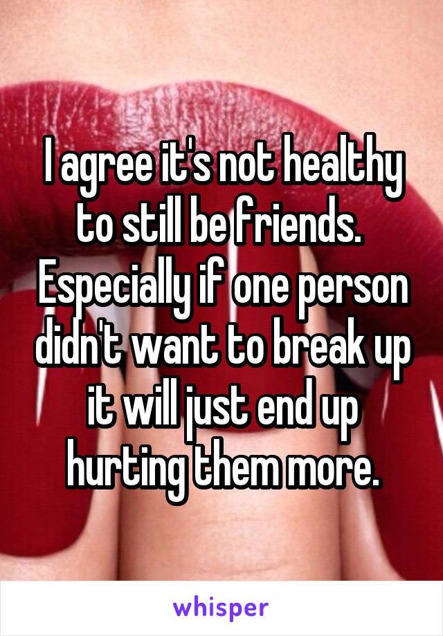 I agree it's not healthy to still be friends.  Especially if one person didn't want to break up it will just end up hurting them more.