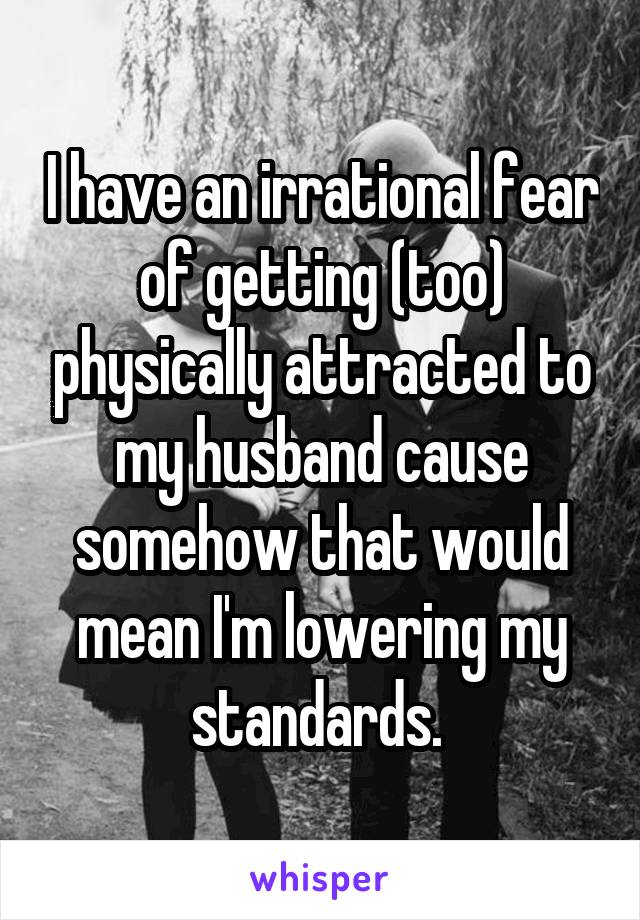 I have an irrational fear of getting (too) physically attracted to my husband cause somehow that would mean I'm lowering my standards. 