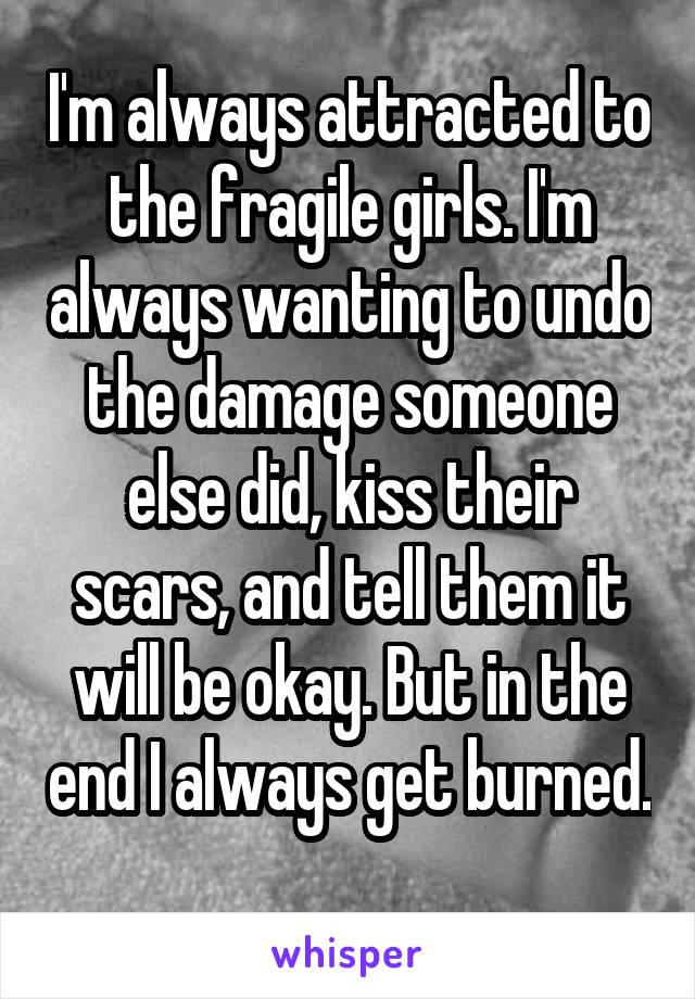 I'm always attracted to the fragile girls. I'm always wanting to undo the damage someone else did, kiss their scars, and tell them it will be okay. But in the end I always get burned. 