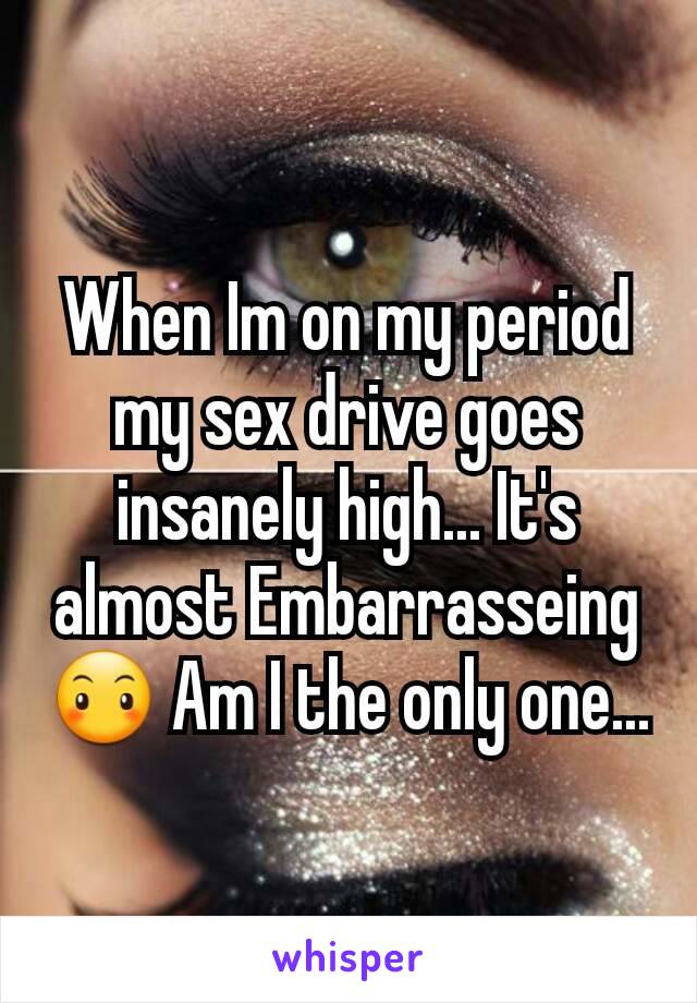 When Im on my period my sex drive goes insanely high... It's almost Embarrasseing 😶 Am I the only one...