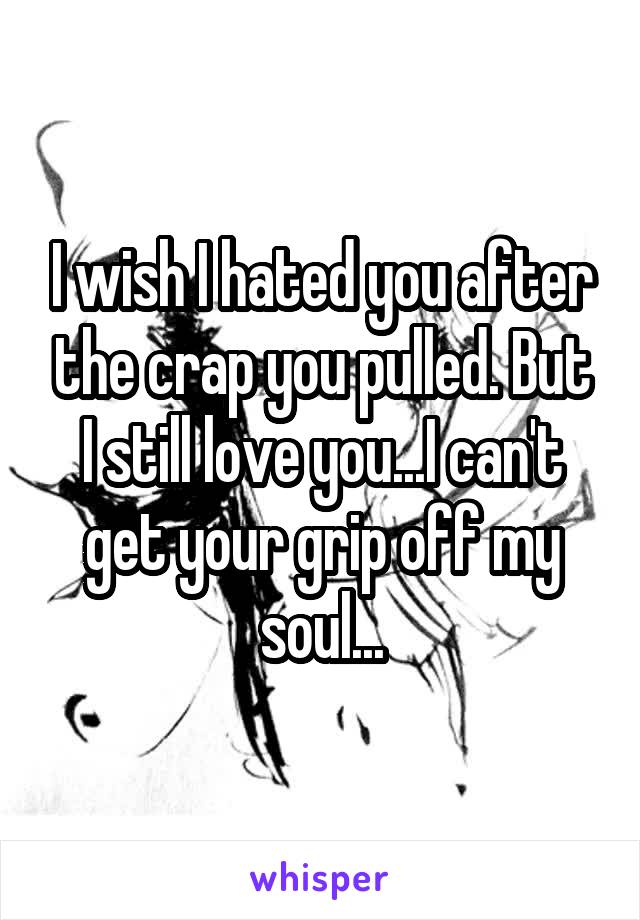 I wish I hated you after the crap you pulled. But I still love you...I can't get your grip off my soul...