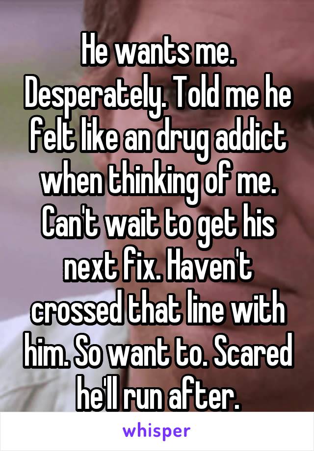 He wants me. Desperately. Told me he felt like an drug addict when thinking of me. Can't wait to get his next fix. Haven't crossed that line with him. So want to. Scared he'll run after.