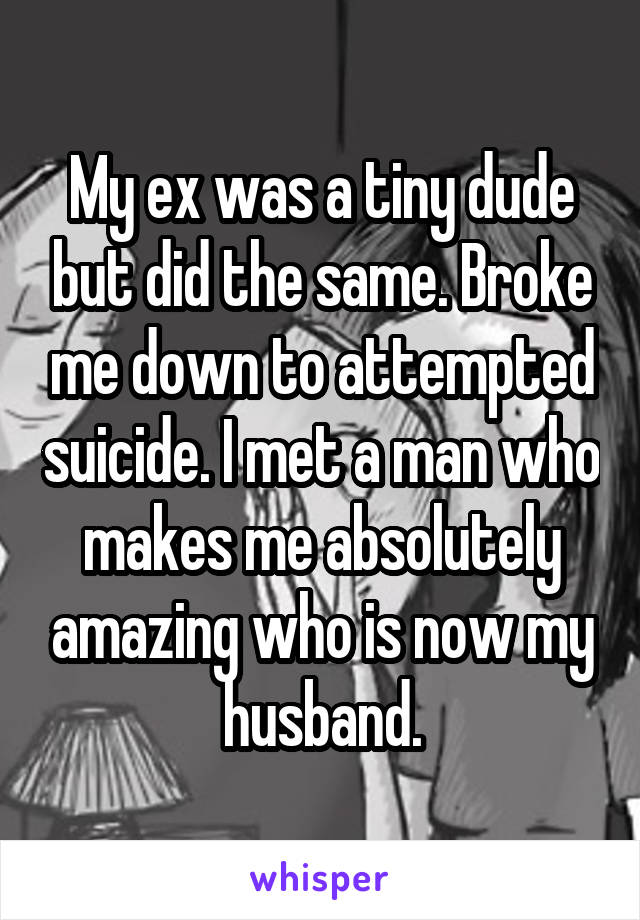My ex was a tiny dude but did the same. Broke me down to attempted suicide. I met a man who makes me absolutely amazing who is now my husband.