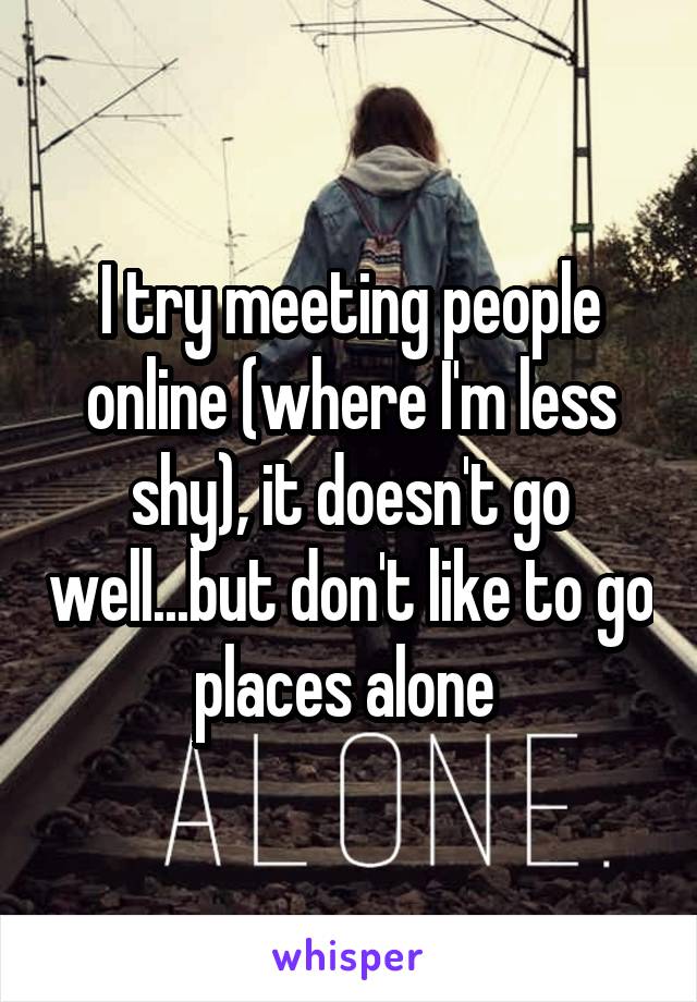 I try meeting people online (where I'm less shy), it doesn't go well...but don't like to go places alone 