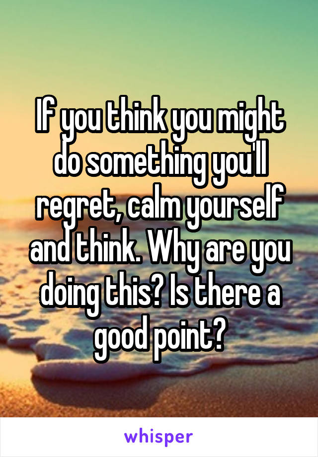 If you think you might do something you'll regret, calm yourself and think. Why are you doing this? Is there a good point?