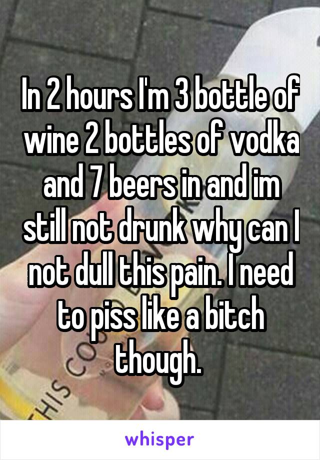 In 2 hours I'm 3 bottle of wine 2 bottles of vodka and 7 beers in and im still not drunk why can I not dull this pain. I need to piss like a bitch though. 