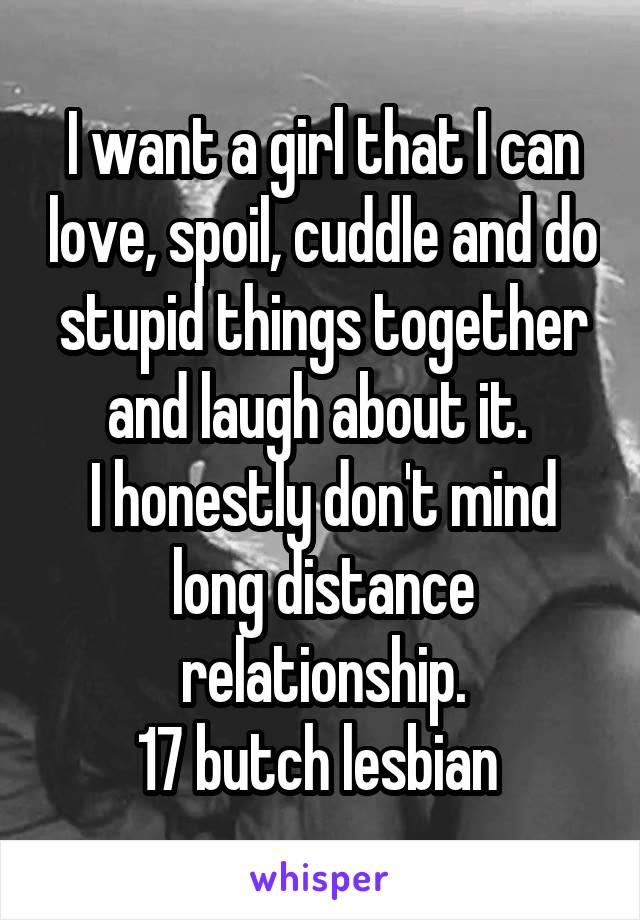 I want a girl that I can love, spoil, cuddle and do stupid things together and laugh about it. 
I honestly don't mind long distance relationship.
17 butch lesbian 