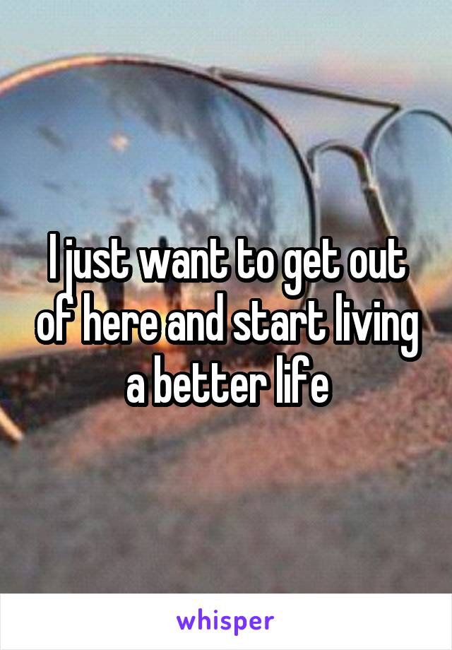 I just want to get out of here and start living a better life