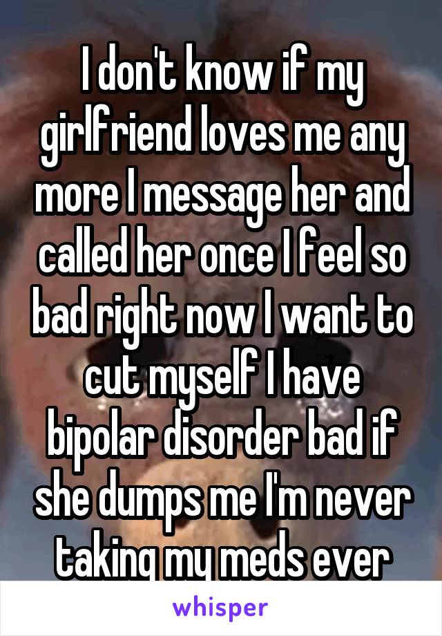 I don't know if my girlfriend loves me any more I message her and called her once I feel so bad right now I want to cut myself I have bipolar disorder bad if she dumps me I'm never taking my meds ever