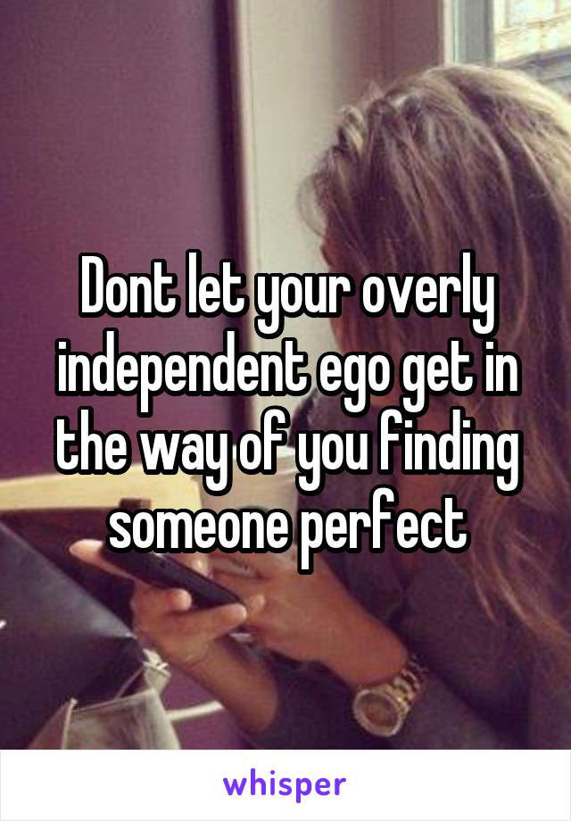 Dont let your overly independent ego get in the way of you finding someone perfect