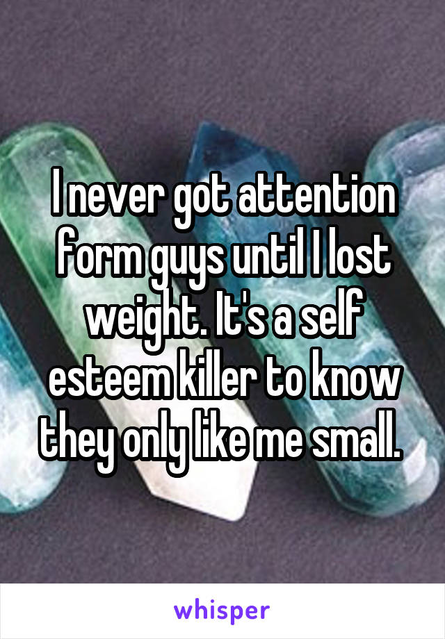I never got attention form guys until I lost weight. It's a self esteem killer to know they only like me small. 