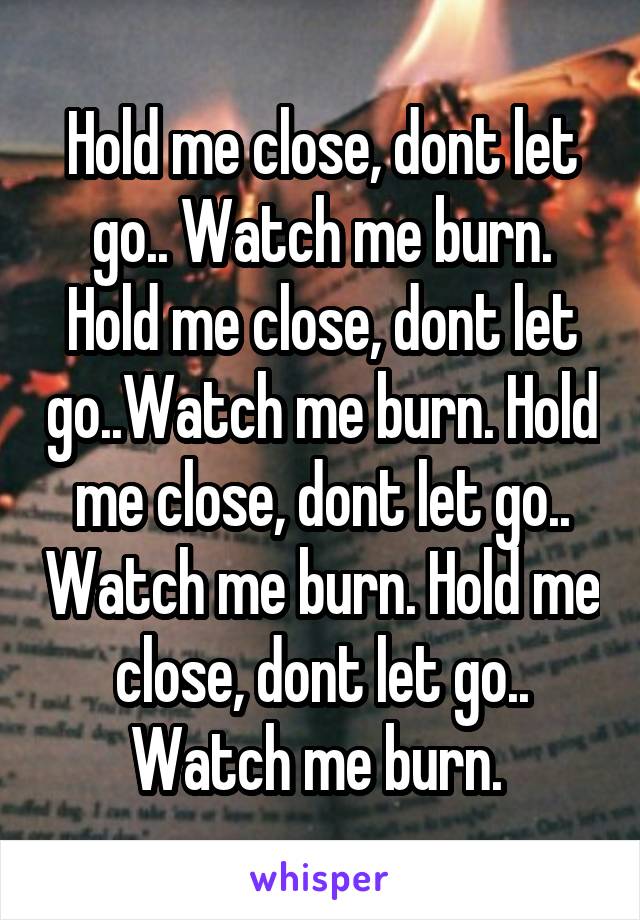 Hold me close, dont let go.. Watch me burn.
Hold me close, dont let go..Watch me burn. Hold me close, dont let go.. Watch me burn. Hold me close, dont let go.. Watch me burn. 