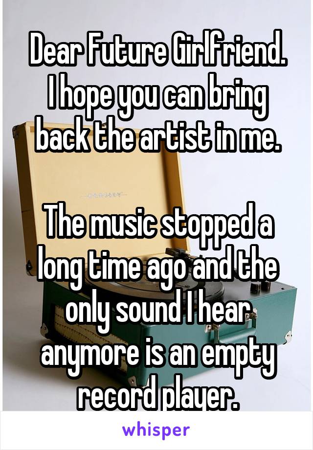 Dear Future Girlfriend.
I hope you can bring back the artist in me.

The music stopped a long time ago and the only sound I hear anymore is an empty record player.