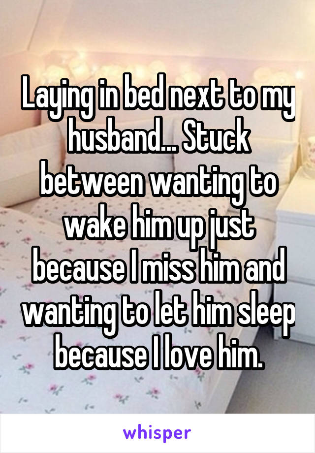Laying in bed next to my husband... Stuck between wanting to wake him up just because I miss him and wanting to let him sleep because I love him.